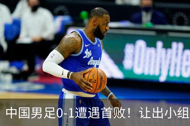 中国男足0-1遭遇首败！让出小组榜首+无缘提前出线，最新形势有变