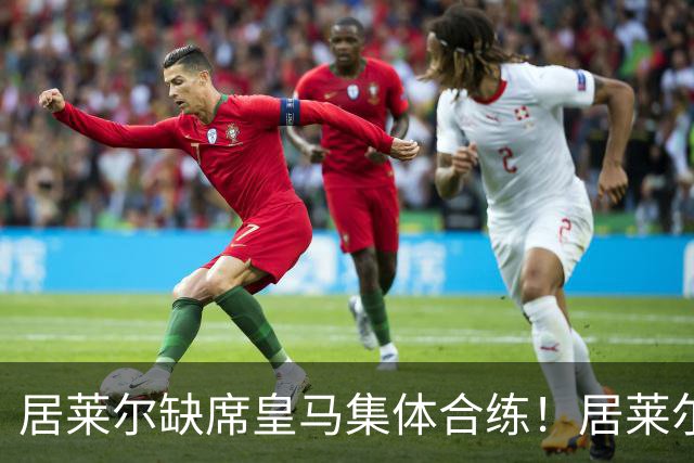 居莱尔缺席皇马集体合练！居莱尔单独恢复，出战桑坦德竞技无碍