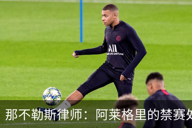 那不勒斯律师：阿莱格里的禁赛处罚太严重，若减刑可赶上对阵尤文