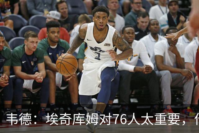韦德：埃奇库姆对76人太重要，作用远非数据能体现
