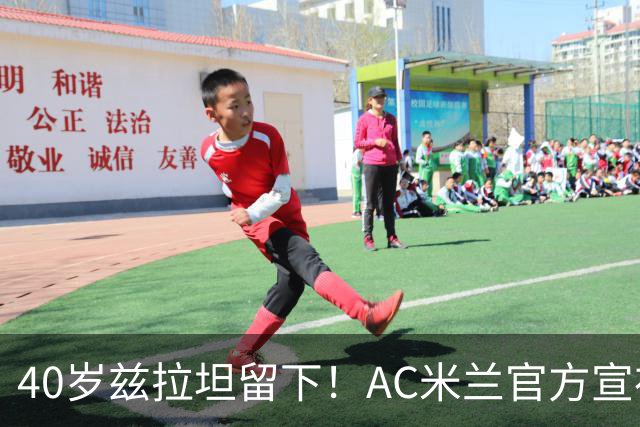40岁兹拉坦留下！AC米兰官方宣布伊布续约一年