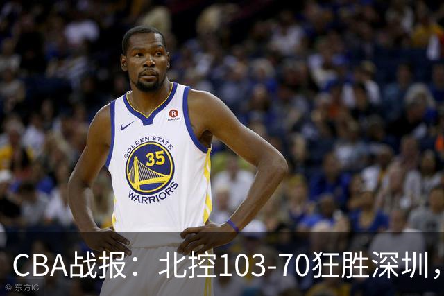 CBA战报：北控103-70狂胜深圳，格兰特-里勒30+5+5